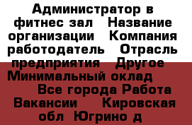 Администратор в фитнес-зал › Название организации ­ Компания-работодатель › Отрасль предприятия ­ Другое › Минимальный оклад ­ 25 000 - Все города Работа » Вакансии   . Кировская обл.,Югрино д.